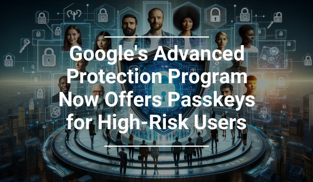 Google’s Advanced Protection Program Now Offers Passkeys for High Risk Users